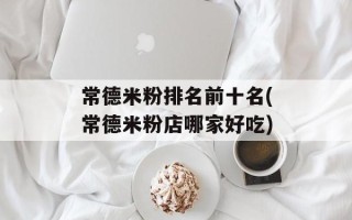 常德米粉排名前十名(常德米粉店哪家好吃)