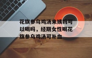 花旗参乌鸡汤来姨妈可以喝吗，经期女性喝花旗参乌鸡汤可补血