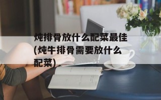 炖排骨放什么配菜最佳(炖牛排骨需要放什么配菜)