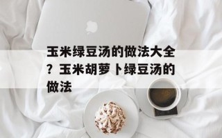 玉米绿豆汤的做法大全？玉米胡萝卜绿豆汤的做法
