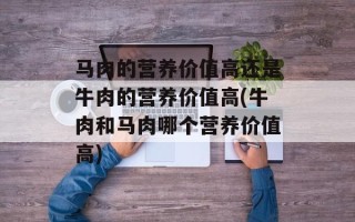 马肉的营养价值高还是牛肉的营养价值高(牛肉和马肉哪个营养价值高)