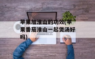 苹果加淮山的功效(苹果番茄淮山一起煲汤好吗)