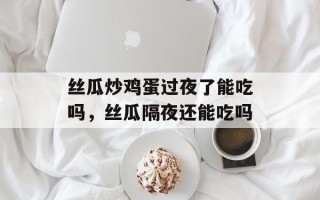 丝瓜炒鸡蛋过夜了能吃吗，丝瓜隔夜还能吃吗