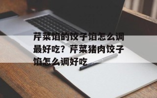 芹菜馅的饺子馅怎么调最好吃？芹菜猪肉饺子馅怎么调好吃