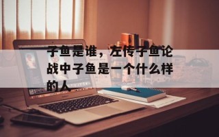 子鱼是谁，左传子鱼论战中子鱼是一个什么样的人