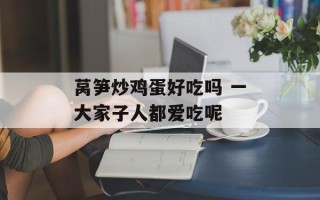 莴笋炒鸡蛋好吃吗 一大家子人都爱吃呢