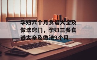 孕妇六个月食谱大全及做法窍门，孕妇三餐食谱大全及做法9个月