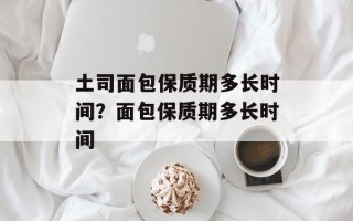 土司面包保质期多长时间？面包保质期多长时间