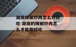 湖南辣椒炒肉怎么炒好吃 湖南的辣椒炒肉怎么才能做好吃