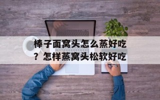 棒子面窝头怎么蒸好吃？怎样蒸窝头松软好吃