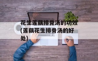 花生莲藕排骨汤的功效(莲藕花生排骨汤的好处)