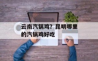 云南汽锅鸡？昆明哪里的汽锅鸡好吃