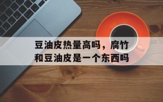 豆油皮热量高吗，腐竹和豆油皮是一个东西吗