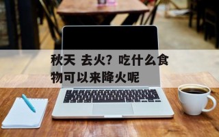 秋天 去火？吃什么食物可以来降火呢