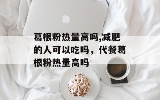 葛根粉热量高吗,减肥的人可以吃吗，代餐葛根粉热量高吗