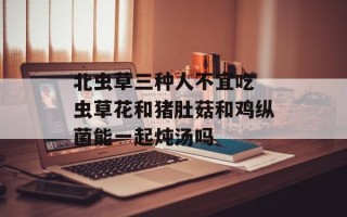 北虫草三种人不宜吃 虫草花和猪肚菇和鸡纵菌能一起炖汤吗