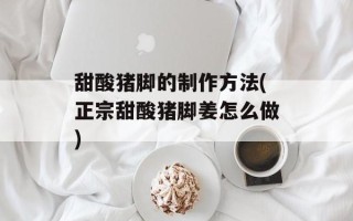 甜酸猪脚的制作方法(正宗甜酸猪脚姜怎么做)