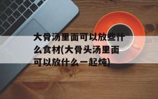 大骨汤里面可以放些什么食材(大骨头汤里面可以放什么一起炖)