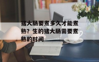 猪大肠要煮多久才能煮熟？生的猪大肠需要煮熟的时间