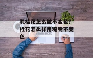 腌桂花怎么做不变色？桂花怎么样用糖腌不变色