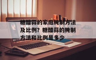 糖醋蒜的家庭腌制方法及比例？糖醋蒜的腌制方法和比例是多少