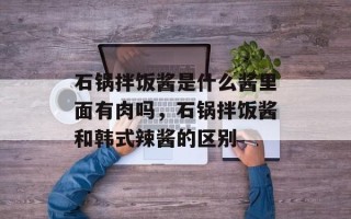 石锅拌饭酱是什么酱里面有肉吗，石锅拌饭酱和韩式辣酱的区别
