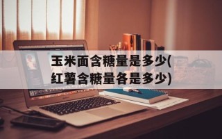 玉米面含糖量是多少(红薯含糖量各是多少)