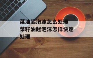 菜油起泡沫怎么处理 菜籽油起泡沫怎样快速处理