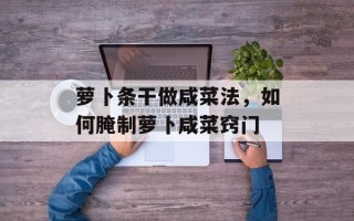 萝卜条干做咸菜法，如何腌制萝卜咸菜窍门