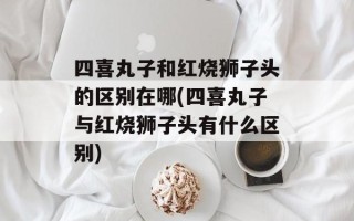 四喜丸子和红烧狮子头的区别在哪(四喜丸子与红烧狮子头有什么区别)