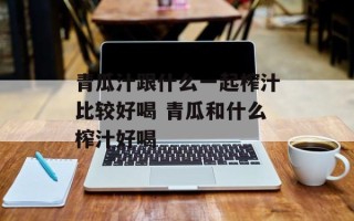 青瓜汁跟什么一起榨汁比较好喝 青瓜和什么榨汁好喝