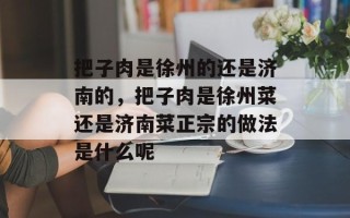 把子肉是徐州的还是济南的，把子肉是徐州菜还是济南菜正宗的做法是什么呢
