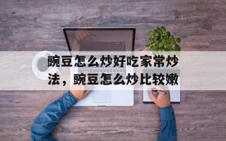 豌豆怎么炒好吃家常炒法，豌豆怎么炒比较嫩