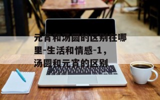 元宵和汤圆的区别在哪里-生活和情感-1，汤圆和元宵的区别