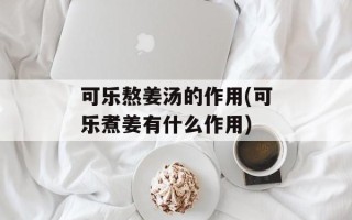 可乐熬姜汤的作用(可乐煮姜有什么作用)