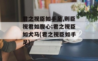 君之视臣如手足,则臣视君如腹心;君之视臣如犬马(君之视臣如手足)