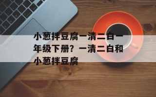 小葱拌豆腐一清二白一年级下册？一清二白和小葱拌豆腐