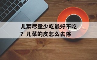 儿菜尽量少吃最好不吃？儿菜的皮怎么去除