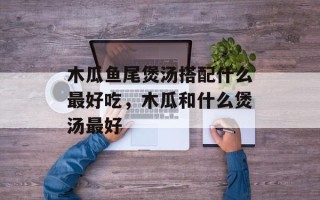 木瓜鱼尾煲汤搭配什么最好吃，木瓜和什么煲汤最好