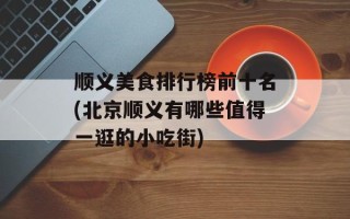 顺义美食排行榜前十名(北京顺义有哪些值得一逛的小吃街)