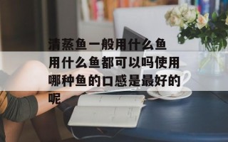 清蒸鱼一般用什么鱼 用什么鱼都可以吗使用哪种鱼的口感是最好的呢