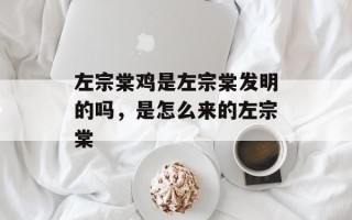 左宗棠鸡是左宗棠发明的吗，是怎么来的左宗棠