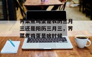荠菜煮鸡蛋是农历三月三还是阳历三月三，荠菜煮鸡蛋是啥时候