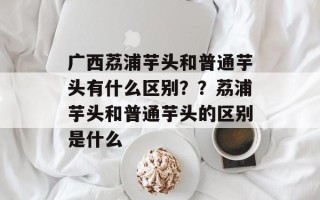 广西荔浦芋头和普通芋头有什么区别？？荔浦芋头和普通芋头的区别是什么