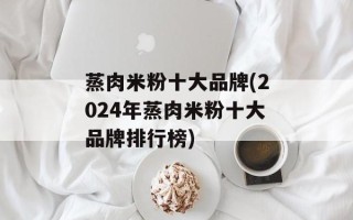 蒸肉米粉十大品牌(2024年蒸肉米粉十大品牌排行榜)