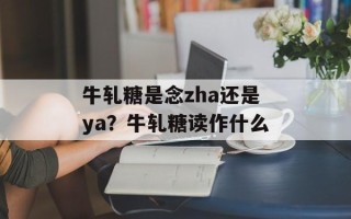牛轧糖是念zha还是ya？牛轧糖读作什么