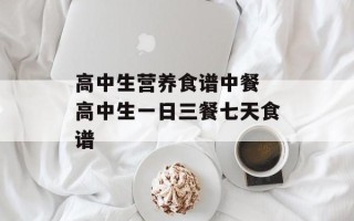 高中生营养食谱中餐 高中生一日三餐七天食谱