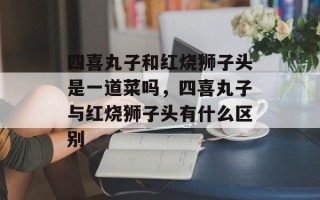 四喜丸子和红烧狮子头是一道菜吗，四喜丸子与红烧狮子头有什么区别