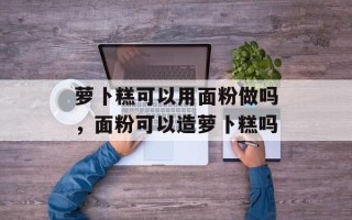 萝卜糕可以用面粉做吗，面粉可以造萝卜糕吗