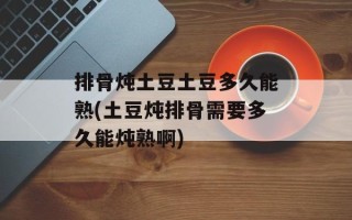 排骨炖土豆土豆多久能熟(土豆炖排骨需要多久能炖熟啊)